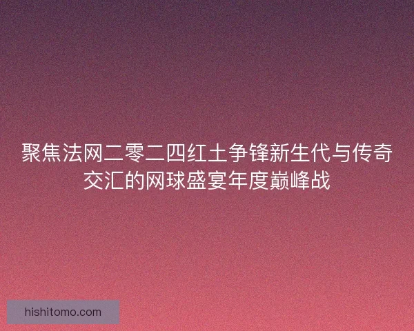 聚焦法网二零二四红土争锋新生代与传奇交汇的网球盛宴年度巅峰战