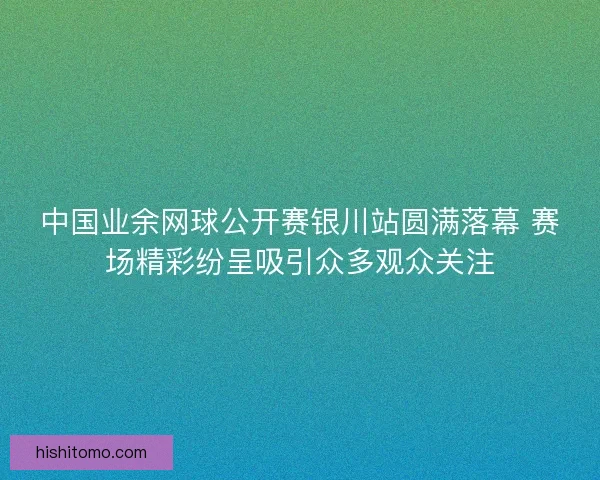 中国业余网球公开赛银川站圆满落幕 赛场精彩纷呈吸引众多观众关注