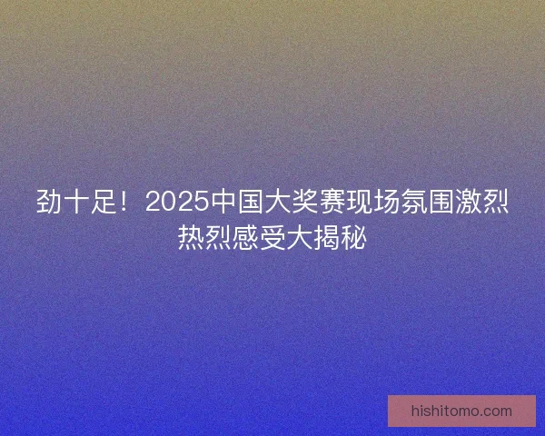 劲十足！2025中国大奖赛现场氛围激烈热烈感受大揭秘