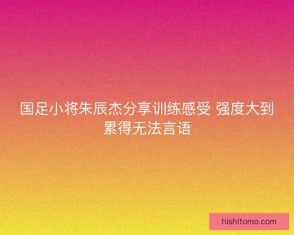 国足小将朱辰杰分享训练感受 强度大到累得无法言语