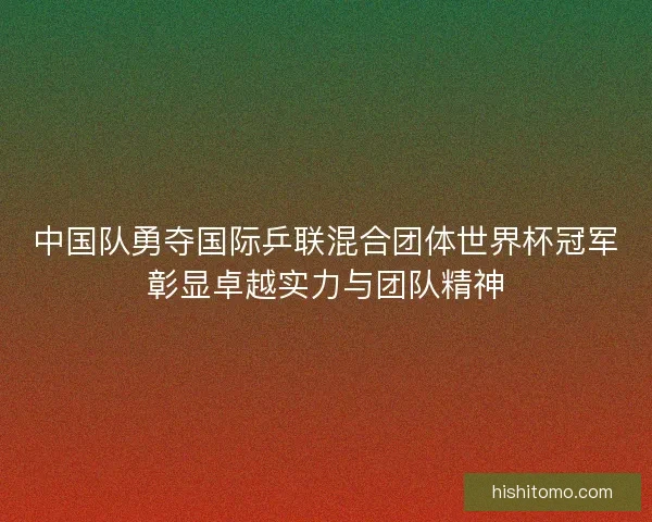 中国队勇夺国际乒联混合团体世界杯冠军彰显卓越实力与团队精神