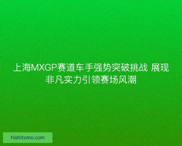 上海MXGP赛道车手强势突破挑战 展现非凡实力引领赛场风潮