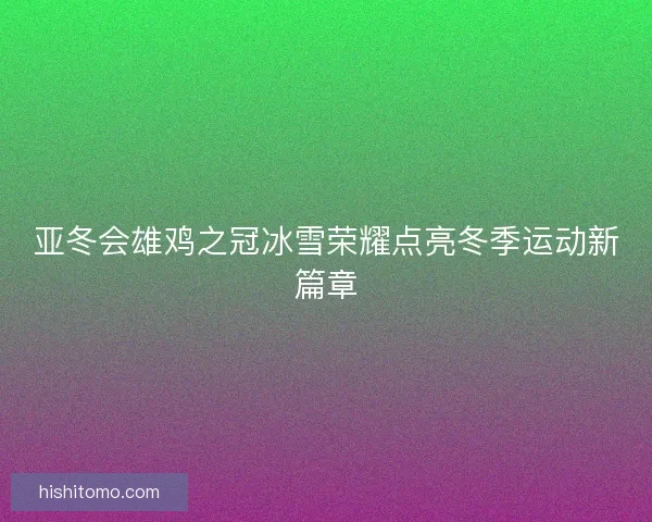 亚冬会雄鸡之冠冰雪荣耀点亮冬季运动新篇章