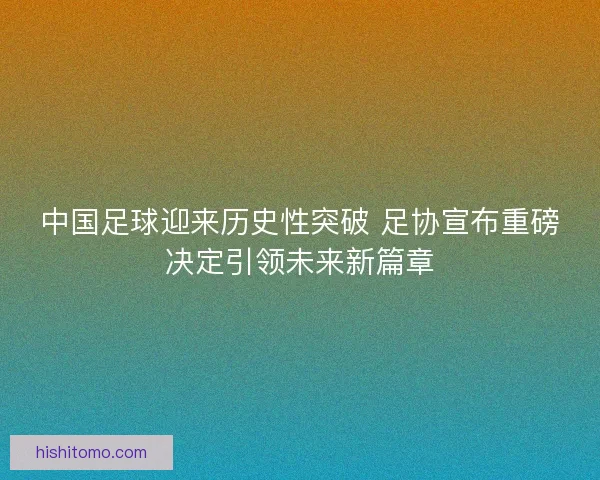 中国足球迎来历史性突破 足协宣布重磅决定引领未来新篇章