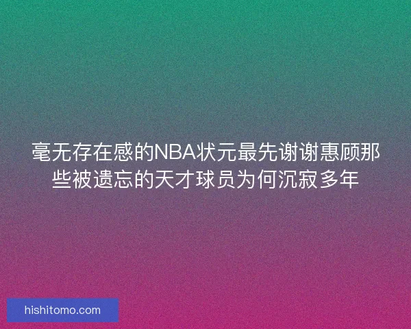 毫无存在感的NBA状元最先谢谢惠顾那些被遗忘的天才球员为何沉寂多年